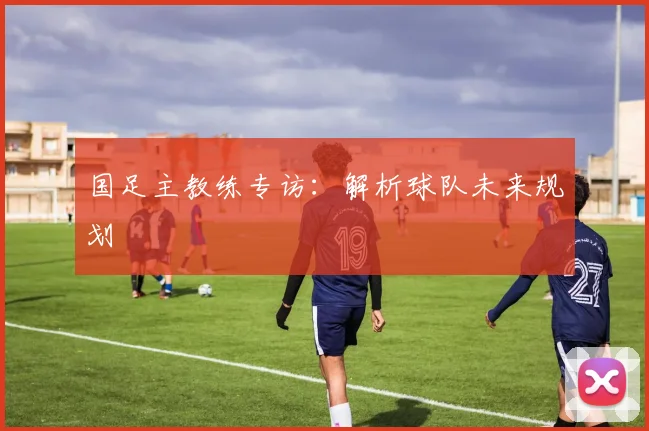 国足主教练专访：解析球队未来规划