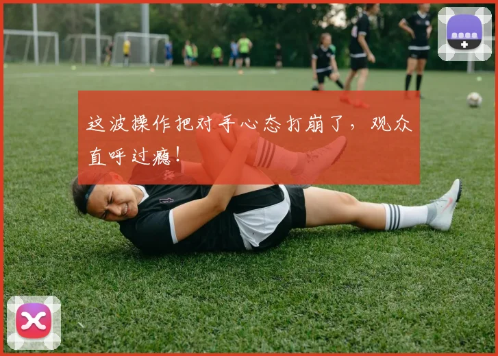 这波操作把对手心态打崩了，观众直呼过瘾！