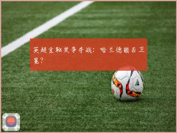 英超金靴奖争夺战:哈兰德能否卫冕?