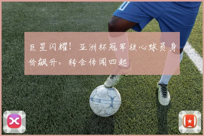 巨星闪耀！亚洲杯冠军核心球员身价飙升，转会传闻四起