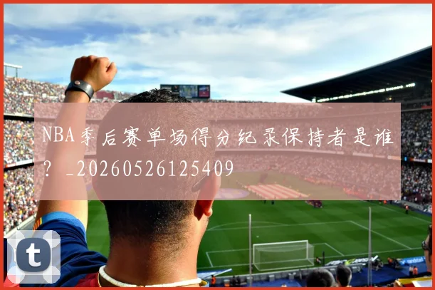 NBA季后赛单场得分纪录保持者是谁？_20260526125409