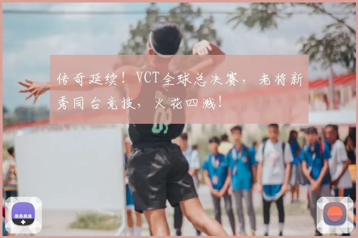 传奇延续!VCT全球总决赛,老将新秀同台竞技,火花四溅!