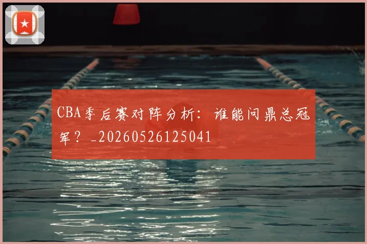 CBA季后赛对阵分析：谁能问鼎总冠军？_20260526125041