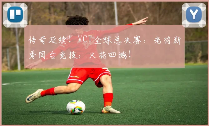 传奇延续!VCT全球总决赛,老将新秀同台竞技,火花四溅!