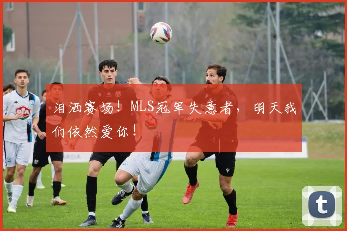 泪洒赛场!MLS冠军失意者,明天我们依然爱你!