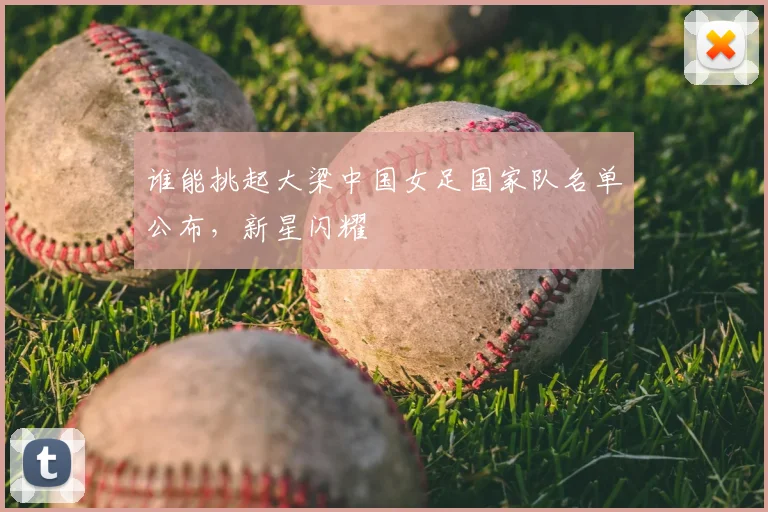 谁能挑起大梁中国女足国家队名单公布,新星闪耀