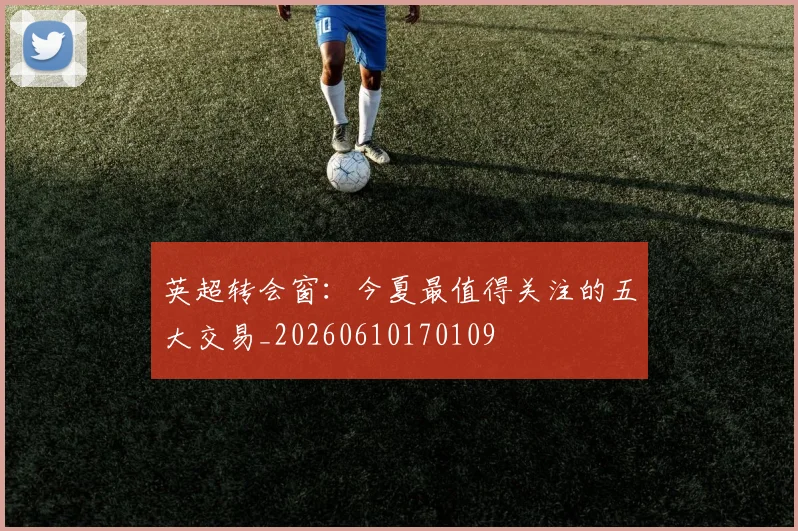 英超转会窗:今夏最值得关注的五大交易_20260610170109