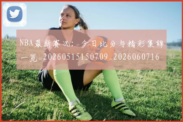 NBA最新赛况：今日比分与精彩集锦一览_20260515150709_20260607160200