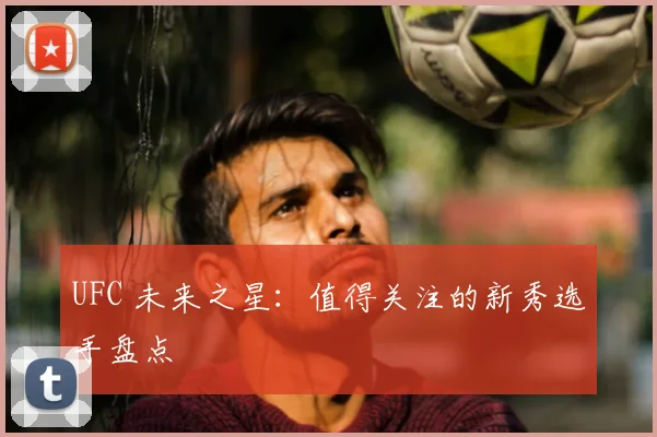 UFC 未来之星：值得关注的新秀选手盘点