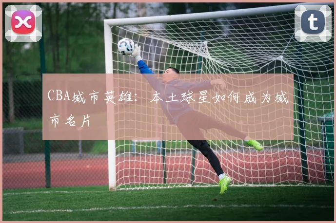 CBA城市英雄：本土球星如何成为城市名片