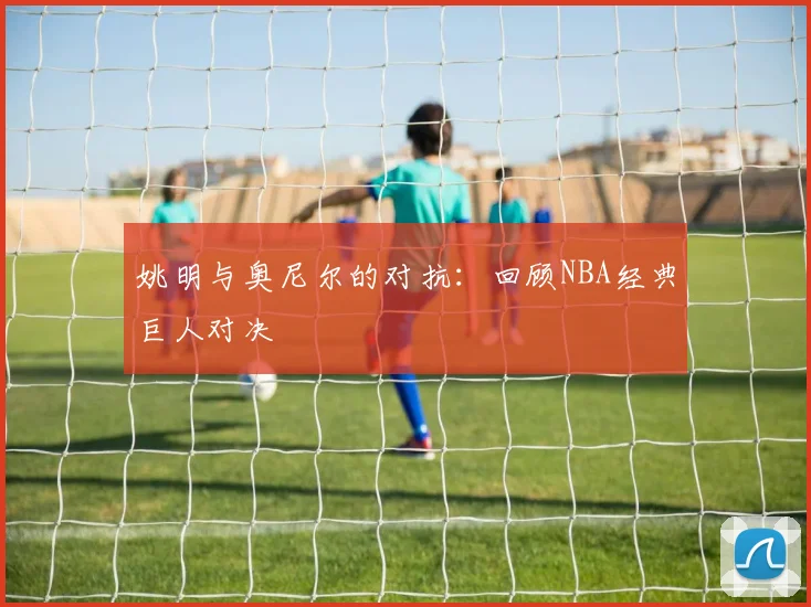 姚明与奥尼尔的对抗:回顾NBA经典巨人对决
