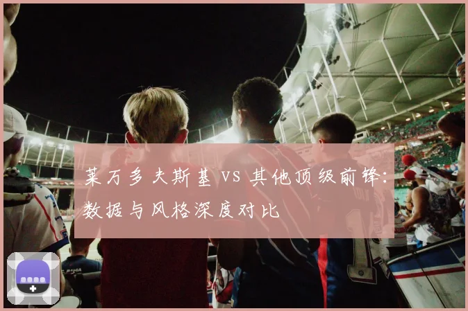 莱万多夫斯基 vs 其他顶级前锋:数据与风格深度对比