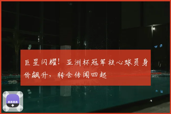 巨星闪耀!亚洲杯冠军核心球员身价飙升,转会传闻四起