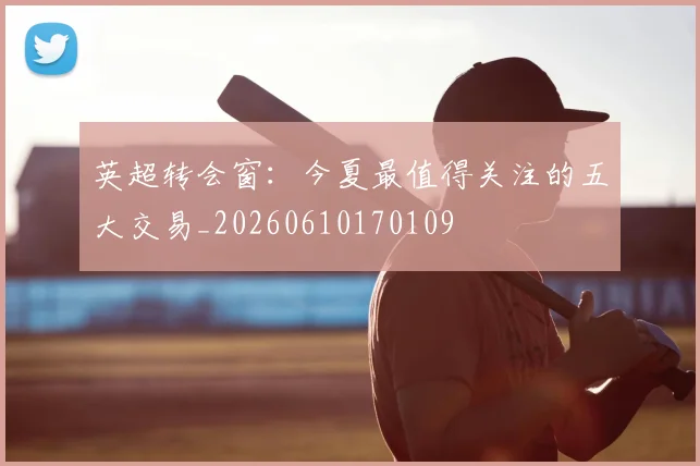 英超转会窗：今夏最值得关注的五大交易_20260610170109
