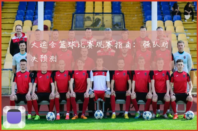 大运会篮球比赛观赛指南:强队对决预测